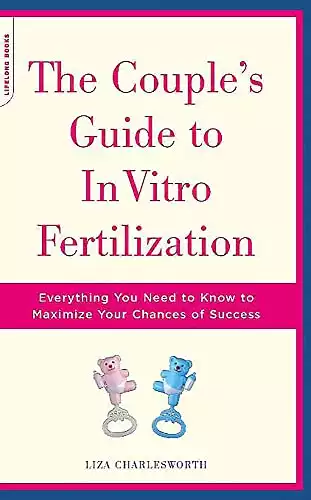 The Couple's Guide To In Vitro Fertilization: Everything You Need To Know To Maximize Your Chances Of Success